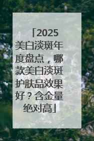 2025美白淡斑年度盘点，哪款美白淡斑护肤品效果好？含金量绝对高