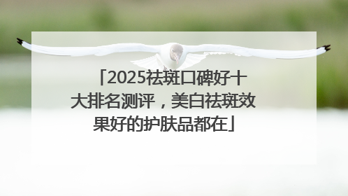2025祛斑口碑好十大排名测评，美白祛斑效果好的护肤品都在