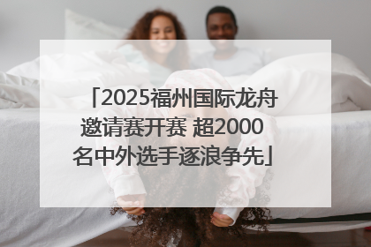 2025福州国际龙舟邀请赛开赛 超2000名中外选手逐浪争先