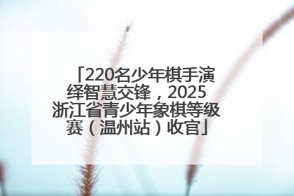220名少年棋手演绎智慧交锋，2025浙江省青少年象棋等级赛（温州站）收官