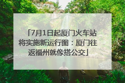 7月1日起厦门火车站将实施新运行图：厦门往返福州就像搭公交