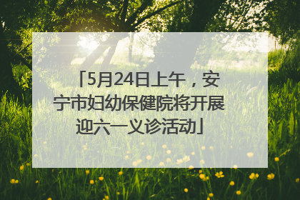 5月24日上午，安宁市妇幼保健院将开展迎六一义诊活动