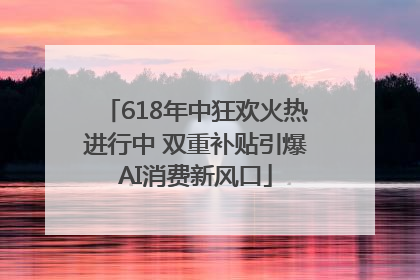 618年中狂欢火热进行中 双重补贴引爆AI消费新风口